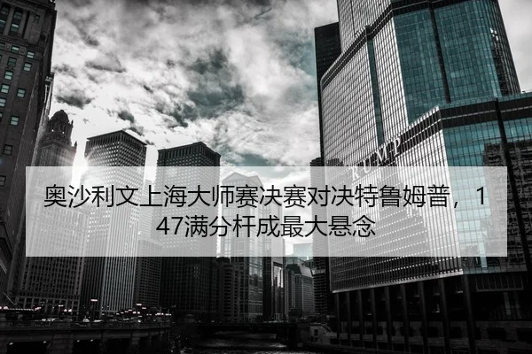 奥沙利文上海大师赛决赛对决特鲁姆普，147满分杆成最大悬念
