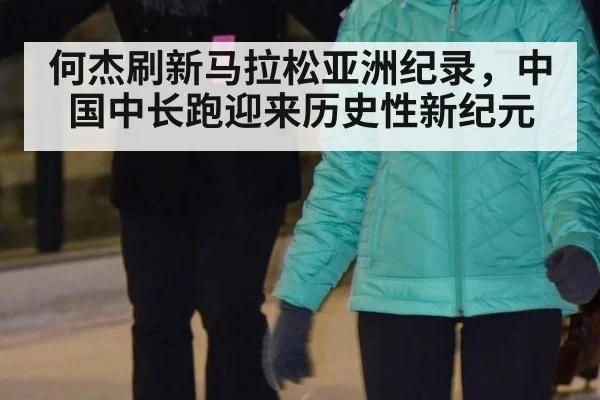 何杰刷新马拉松亚洲纪录，中国中长跑迎来历史性新纪元